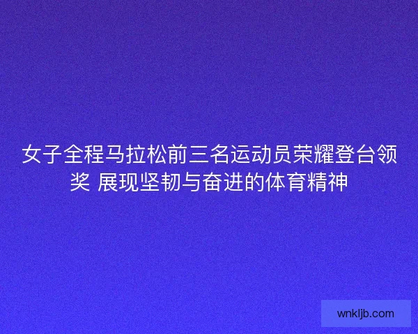 女子全程马拉松前三名运动员荣耀登台领奖 展现坚韧与奋进的体育精神