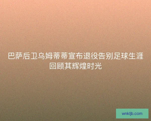 巴萨后卫乌姆蒂蒂宣布退役告别足球生涯回顾其辉煌时光