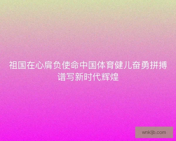 祖国在心肩负使命中国体育健儿奋勇拼搏谱写新时代辉煌