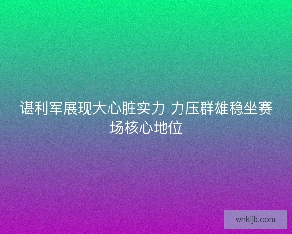 谌利军展现大心脏实力 力压群雄稳坐赛场核心地位