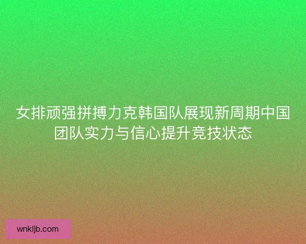 女排顽强拼搏力克韩国队展现新周期中国团队实力与信心提升竞技状态